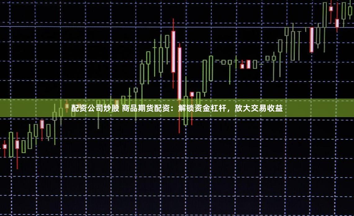 配资公司炒股 商品期货配资：解锁资金杠杆，放大交易收益