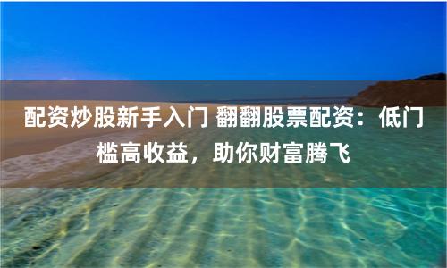 配资炒股新手入门 翻翻股票配资：低门槛高收益，助你财富腾飞