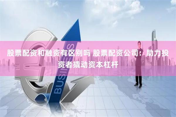 股票配资和融资有区别吗 股票配资公司：助力投资者撬动资本杠杆