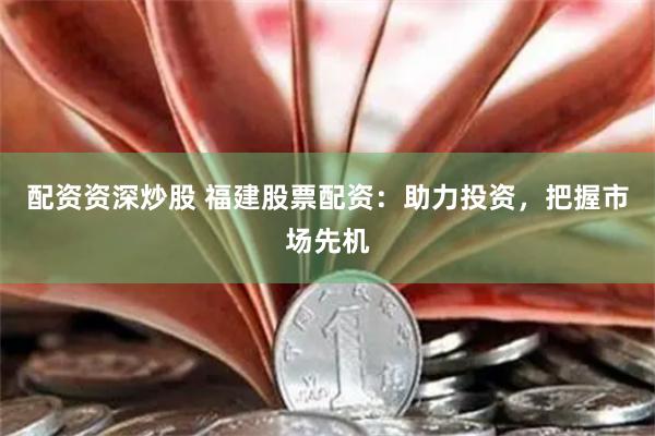 配资资深炒股 福建股票配资：助力投资，把握市场先机