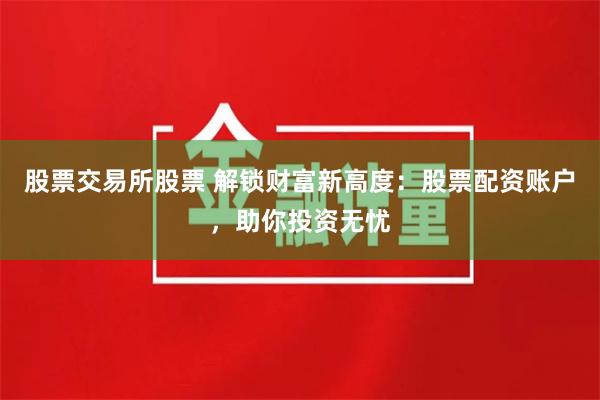 股票交易所股票 解锁财富新高度：股票配资账户，助你投资无忧