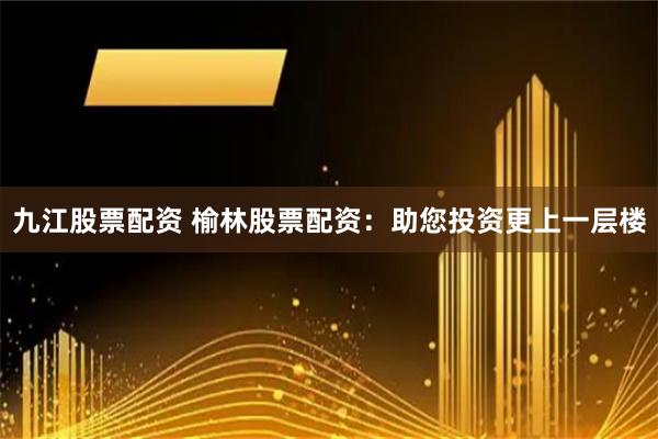 九江股票配资 榆林股票配资：助您投资更上一层楼