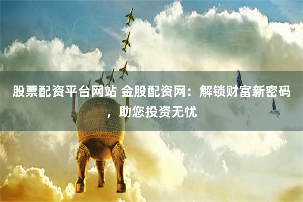 股票配资平台网站 金股配资网：解锁财富新密码，助您投资无忧