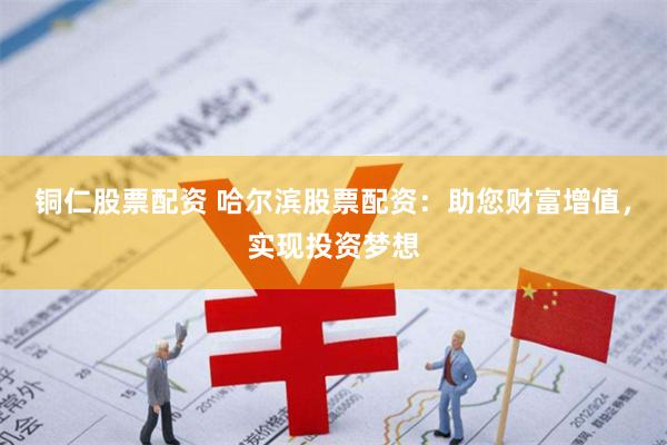 铜仁股票配资 哈尔滨股票配资：助您财富增值，实现投资梦想