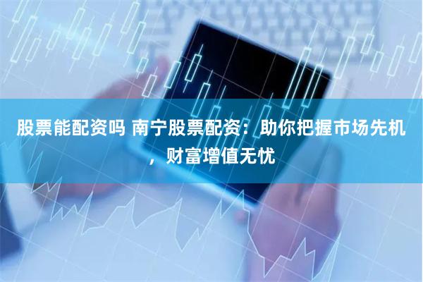 股票能配资吗 南宁股票配资：助你把握市场先机，财富增值无忧