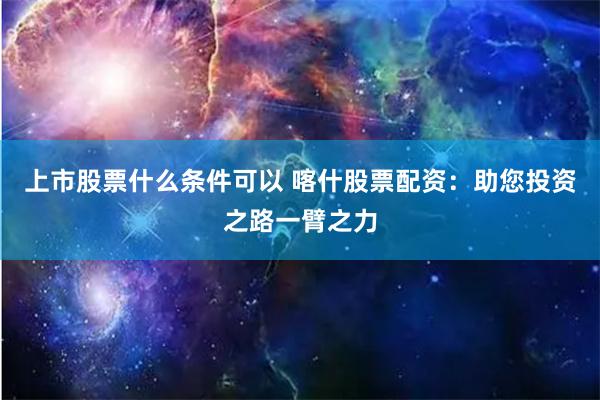 上市股票什么条件可以 喀什股票配资：助您投资之路一臂之力