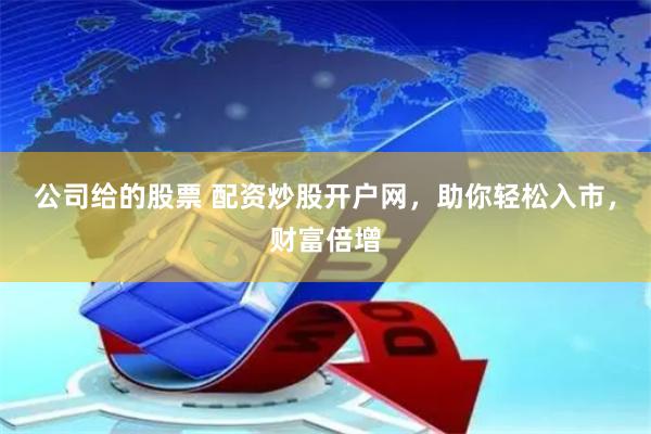 公司给的股票 配资炒股开户网，助你轻松入市，财富倍增