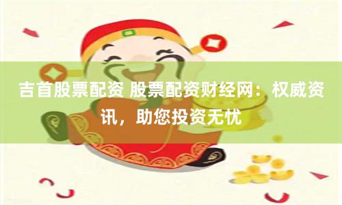 吉首股票配资 股票配资财经网：权威资讯，助您投资无忧