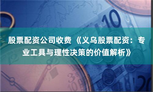 股票配资公司收费 《义乌股票配资：专业工具与理性决策的价值解析》