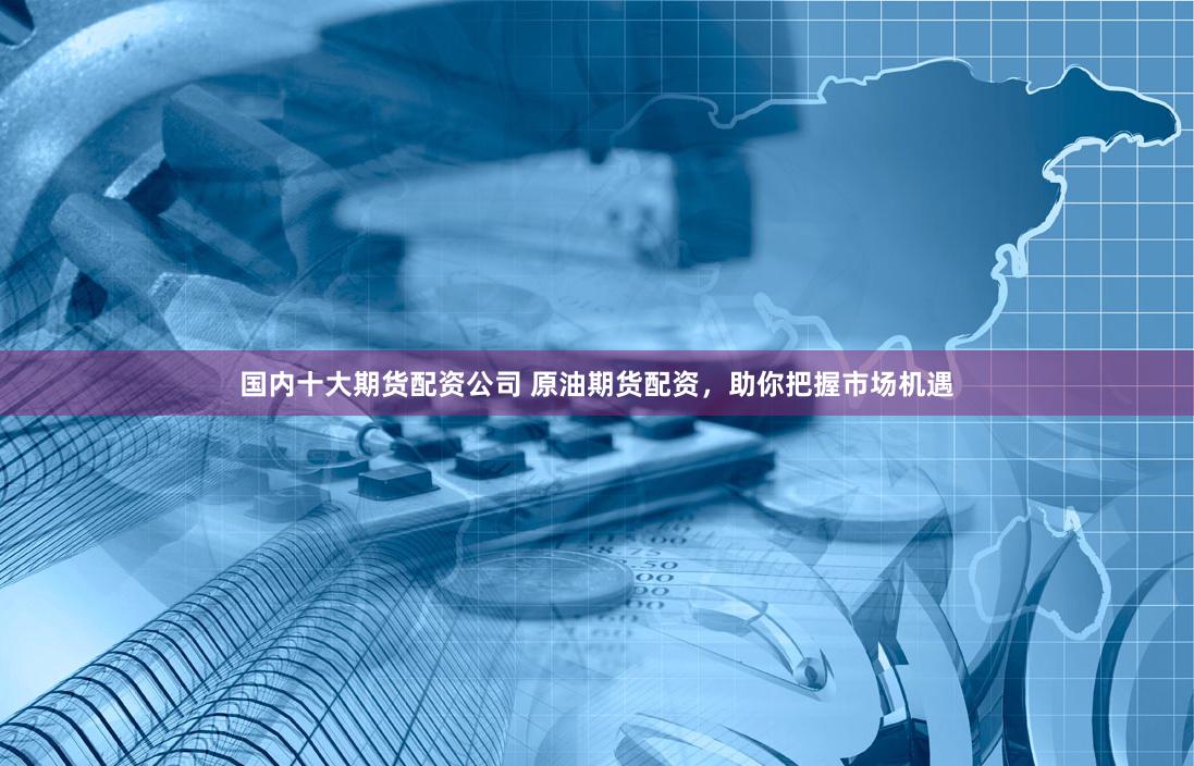 国内十大期货配资公司 原油期货配资，助你把握市场机遇