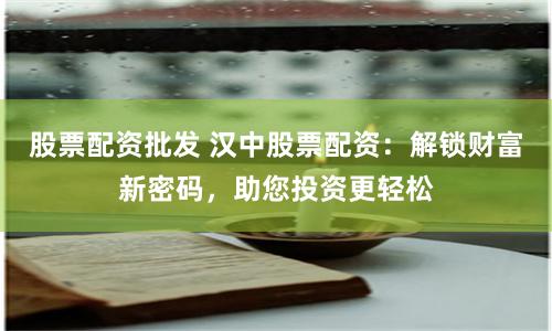 股票配资批发 汉中股票配资：解锁财富新密码，助您投资更轻松