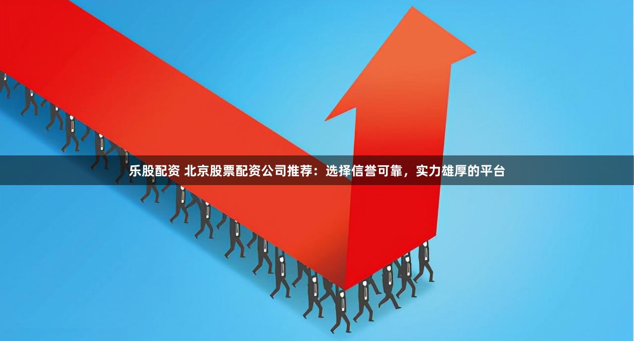 乐股配资 北京股票配资公司推荐：选择信誉可靠，实力雄厚的平台